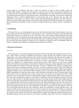 311Rahul Baidya et al. / Procedia Environmental Sciences 31 (2016) 309 – 317
sewage sludge as an alternative fuel and its effect was analyzed covering all process, health, safety and
environmental standard21
. The objective of the paper is to present a review of the co-processing of industrial waste
in cement kiln and its sustainability based on three case study approach. The study will show the economical and
environmental gain achievable by using industrial waste as AFR in Indian cement kilns. The study also identifies the
challenging issues in effective implementation of co-processing base on the literature and case study. The
organization of the paper is as follows: section 2 deals with the methodology applied for the study. Section 3
discusses the present status based on three case studies in three different part of India and analyses the economical
and environmental sustainability. Section 4 reveals the findings based on the analysis. Section 5 concludes the
papers.
2. Methodology
The study follows a case study approach and involves the following steps; firstly a detail literature review has
been carried out to find out the practices on co-processing of waste in cement kiln around the world. Secondly three
primary field studies were carried out to get a first hand view of the existing co-processing plant status and
sustainability in term of economical and environmental aspect. Thirdly the case were discusses based on the detail
data of last financial year obtained based on the primary field study. Fourthly the findings were discussed based on
the case study and co-processing as an effective way of utilization of industrial waste was elaborated. Fifthly the
study was concluded with emphasizing of industrial waste disposal in cement kiln.
3. Discussion and analysis
3.1. Case-1
The cement plant is one of the oldest plants in central part of India. It has three functioning kiln with two kiln i.e.
kiln-1, kiln-2 which are running an outdated semi dry process system and kiln-3 has modern wet process system
incorporating a five stage cyclone based pre heater system for clinker production. The plant has total capacity of
2400 ton/day. The kiln-3 has a feeding system for alternative fuel (AF). The AF feeding capacity is very less as it
has a basic manual operated feeding system, the capacity of which is approximately 1.5 ton/day. The feeding
requires five operators it is a labour intensive system and also safety of the worker is an issue, being a manual
system with machine and man interface. The producer of industrial waste pays a certain tipping fee on per/ton basis
and also provides free transport of the waste to the plant. The types of industrial waste which are co-processed as
alternative fuel and raw material are dolachar, flue dust, coal rejects, trade rejects, spent carbon, ETP Sludge and
expired trade products. The trade rejects mainly consists of expired products like shampoos, coffee sachet, napkins,
toothpaste, noodles, sauce etc from major FMCG companies. There are also other non industrial wastes which are
added as impregnation to reduce the water content, which includes saw dust and rice husk. The characteristics of the
waste which is used as a alternative fuel is that of mixed waste with calorific value ranging from 1500 to 2200
kcal/kg the waste are generally of large size containing plastic, papers, organic fragments and to some extent glasses
also. The waste is being directly feed in to a kiln inlet in combination with the secondary coal firing. The waste
comes by trucks and this are unloaded manually and stored in the storage facility and from this storage facility the
wastes are being taken and unpacked manually and feed in to the hopper through the lift system. This waste hopper
has a feeding belt below it the waste is carried by this belt to the chute and through the chute the waste moves in to
the kiln inlet via three shut of gate. This shut of gate prevents the back fire. The industrial waste as a raw material is
used in the preparation of the raw meal. The total quantity of AR which is being in the year 2014 stands at 7,976 tons.
The co-processing statistical data has been analysed to gauge the sustainability of using industrial waste. The
quantity of AFR uses has been plotted for the year 2014 on a month wise basis and around 12054 ton of industrial
waste has been used in the plant reducing the use of virgin fuel and raw materials. The use of alternative fuel and
raw material was not uniform which has been contributed due to supply chain constraints and production fluctuation.
The highest quantity of feed was carried out in the month of February with firing of 4187 ton of industrial waste
 