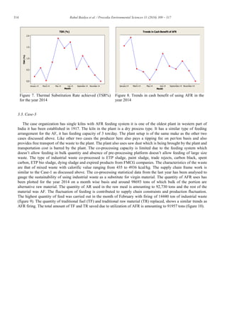 314 Rahul Baidya et al. / Procedia Environmental Sciences 31 (2016) 309 – 317
Figure 7. Thermal Substitution Rate achieved (TSR%)
for the year 2014
Figure 8. Trends in cash benefit of using AFR in the
year 2014
3.3. Case-3
The case organization has single kilns with AFR feeding system it is one of the oldest plant in western part of
India it has been established in 1917. The kiln in the plant is a dry process type. It has a similar type of feeding
arrangement for the AF, it has feeding capacity of 3 ton/day. The plant setup is of the same make as the other two
cases discussed above. Like other two cases the producer here also pays a tipping fee on per/ton basis and also
provides free transport of the waste to the plant. The plant also uses saw dust which is being brought by the plant and
transportation cost is barred by the plant. The co-processing capacity is limited due to the feeding system which
doesn’t allow feeding in bulk quantity and absence of pre-processing platform doesn’t allow feeding of large size
waste. The type of industrial waste co-processed is ETP sludge, paint sludge, trade rejects, carbon black, spent
carbon, ETP bio sludge, dying sludge and expired products from FMCG companies. The characteristics of the waste
are that of mixed waste with calorific value ranging from 435 to 4936 kcal/kg. The supply chain frame work is
similar to the Case-1 as discussed above. The co-processing statistical data from the last year has been analysed to
gauge the sustainability of using industrial waste as a substitute for virgin material. The quantity of AFR uses has
been plotted for the year 2014 on a month wise basis and around 98693 tons of which bulk of the portion are
alternative raw material. The quantity of AR used in the raw meal is amounting to 92,730 tons and the rest of the
material was AF. The fluctuation of feeding is contributed to supply chain constraints and production fluctuation.
The highest quantity of feed was carried out in the month of February with firing of 14440 ton of industrial waste
(figure 9). The quantity of traditional fuel (TF) and traditional raw material (TR) replaced, shows a similar trends as
AFR firing. The total amount of TF and TR saved due to utilization of AFR is amounting to 91957 tons (figure 10).
November-14September-14July-14May-14March-14January-14
2.0
1.5
1.0
0.5
0.0
Month
TSR(%)
TSR (%)
November-14September-14July-14May-14March-14January-14
Month
Trends in Cash Benefit of AFR
 