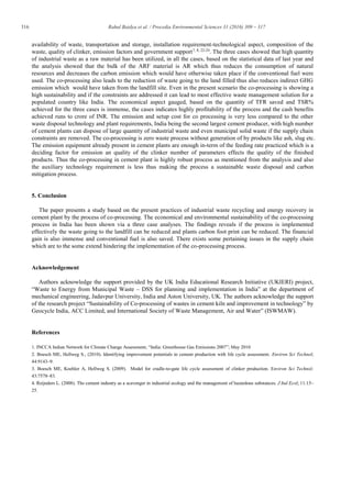 316 Rahul Baidya et al. / Procedia Environmental Sciences 31 (2016) 309 – 317
availability of waste, transportation and storage, installation requirement-technological aspect, composition of the
waste, quality of clinker, emission factors and government support7, 8, 22-24
. The three cases showed that high quantity
of industrial waste as a raw material has been utilized, in all the cases, based on the statistical data of last year and
the analysis showed that the bulk of the ARF material is AR which thus reduces the consumption of natural
resources and decreases the carbon emission which would have otherwise taken place if the conventional fuel were
used. The co-processing also leads to the reduction of waste going to the land filled thus also reduces indirect GHG
emission which would have taken from the landfill site. Even in the present scenario the co-processing is showing a
high sustainability and if the constraints are addressed it can lead to most effective waste management solution for a
populated country like India. The economical aspect gauged, based on the quantity of TFR saved and TSR%
achieved for the three cases is immense, the cases indicates highly profitability of the process and the cash benefits
achieved runs to crore of INR. The emission and setup cost for co processing is very less compared to the other
waste disposal technology and plant requirements, India being the second largest cement producer, with high number
of cement plants can dispose of large quantity of industrial waste and even municipal solid waste if the supply chain
constraints are removed. The co-processing is zero waste process without generation of by products like ash, slug etc.
The emission equipment already present in cement plants are enough in-term of the feeding rate practiced which is a
deciding factor for emission an quality of the clinker number of parameters effects the quality of the finished
products. Thus the co-processing in cement plant is highly robust process as mentioned from the analysis and also
the auxiliary technology requirement is less thus making the process a sustainable waste disposal and carbon
mitigation process.
5. Conclusion
The paper presents a study based on the present practices of industrial waste recycling and energy recovery in
cement plant by the process of co-processing. The economical and environmental sustainability of the co-processing
process in India has been shown via a three case analyses. The findings reveals if the process is implemented
effectively the waste going to the landfill can be reduced and plants carbon foot print can be reduced. The financial
gain is also immense and conventional fuel is also saved. There exists some pertaining issues in the supply chain
which are to the some extend hindering the implementation of the co-processing process.
Acknowledgement
Authors acknowledge the support provided by the UK India Educational Research Initiative (UKIERI) project,
“Waste to Energy from Municipal Waste – DSS for planning and implementation in India” at the department of
mechanical engineering, Jadavpur University, India and Aston University, UK. The authors acknowledge the support
of the research project “Sustainability of Co-processing of wastes in cement kiln and improvement in technology” by
Geocycle India, ACC Limited, and International Society of Waste Management, Air and Water” (ISWMAW).
References
1. INCCA Indian Network for Climate Change Assessment, “India: Greenhouse Gas Emissions 2007”; May 2010
2. Boesch ME, Hellweg S., (2010). Identifying improvement potentials in cement production with life cycle assessment. Environ Sci Technol;
44:9143–9.
3. Boesch ME, Koehler A, Hellweg S. (2009). Model for cradle-to-gate life cycle assessment of clinker production. Environ Sci Technol;
43:7578–83.
4. Reijnders L. (2008). The cement industry as a scavenger in industrial ecology and the management of hazardous substances. J Ind Ecol; 11:15–
25.
 