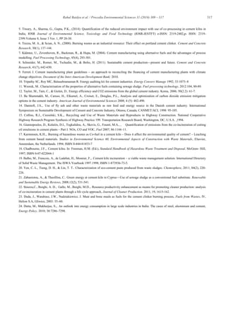 317Rahul Baidya et al. / Procedia Environmental Sciences 31 (2016) 309 – 317
5. Tiwary, A., Sharma, G., Gupta, P.K., (2014). Quantification of the reduced environment impact with use of co-processing in cement kilns in
India, IOSR Journal of Environmental Science, Toxicology and Food Technology (IOSR-JESTFT) e-ISSN: 2319-2402,p- ISSN: 2319-
2399.Volume 8, Issue 3 Ver. 1, PP 20-30.
6. Trezza, M. A., & Scian, A. N., (2000). Burning wastes as an industrial resource: Their effect on portland cement clinker. Cement and Concrete
Research, 30(1), 137-144.
7. Kääntee, U., Zevenhoven, R., Backman, R., & Hupa, M. (2004). Cement manufacturing using alternative fuels and the advantages of process
modelling. Fuel Processing Technology, 85(4), 293-301.
8. Schneider, M., Romer, M., Tschudin, M., & Bolio, H. (2011). Sustainable cement production—present and future. Cement and Concrete
Research, 41(7), 642-650.
9. Ferreti J. Cement manufacturing plant guidelines – an approach to reconciling the financing of cement manufacturing plants with climate
change objectives. Document of the Inter-American Development Bank; 2010.
10. Tripathy SC, Roy MC, Balasubramanian R. Energy auditing kit for cement industries. Energy Convers Manage 1992; 33:1073–8
11. Wzorek, M.. Characterisation of the properties of alternative fuels containing sewage sludge. Fuel processing technology, 2012:104, 80-89.
12. Taylor, M., Tam, C., & Gielen, D.. Energy efficiency and CO2 emissions from the global cement industry. Korea, 2006; 50(2.2): 61-7.
13. Ba Shammakh, M., Caruso, H., Elkamel, A., Croiset, E., Douglas, P.L., Analysis and optimization of carbon dioxide emission mitigation
options in the cement industry. American Journal of Environmental Sciences 2008; 4 (5): 482-490.
14. Damtoft, J.S.,. Use of fly ash and other waste materials as raw feed and energy source in the Danish cement industry. International
Symposium on Sustainable Development of Cement and Concrete Industry, Ottawa, Canada, CANMET/ACI, 1998: 95-105.
15. Collins, R.J., Ciesielski, S.K.,. Recycling and Use of Waste Materials and Byproducts in Highway Construction. National Cooperative
Highway Research Program Synthesis of Highway Practice 199. Transportation Research Board, Washington, DC, U.S.A. ,1994.
16. Giannopoulos, D., Kolaitis, D.I., Togkalidou, A., Skevis, G., Founti, M.A., , Quantification of emissions from the co-incineration of cutting
oil emulsions in cement plants – Part I: NOx, CO and VOC, Fuel 2007; 86:1144–11.
17. Karstensen, K.H.,. Burning of hazardous wastes as Co-fuel in a cement kiln – Does it affect the environmental quality of cement? – Leaching
from cement based materials. Studies in Environmental Science 60, Environmental Aspects of Construction with Waste Materials, Elsevier,
Amsterdam, the Netherlands. 1994; ISBN 0-444-81853-7
18. Chadbourne, J.F.,. Cement kilns. In: Freeman, H.M. (Ed.), Standard Handbook of Hazardous Waste Treatment and Disposal. McGraw- Hill,
1997; ISBN 0-07-022044-1
19. Balbo, M., Francois, A., de Ladebat, H., Mosnier, F.,. Cement kiln incineration – a viable waste management solution. International Directory
of Solid Waste Management. The ISWA Yearbook 1997.1998; ISBN 1-873936-73-5.
20. Yen, C. L., Tseng, D. H., & Lin, T. T.. Characterization of eco-cement paste produced from waste sludges. Chemosphere, 2011; 84(2), 220-
226.
21. Zabaniotou, A., & Theofilou, C.. Green energy at cement kiln in Cyprus—Use of sewage sludge as a conventional fuel substitute. Renewable
and Sustainable Energy Reviews, 2008;12(2), 531-541.
22. Strazza,C., Borghi, A. D., Gallo, M., Borghi, M.D.,. Resource productivity enhancement as means for promoting cleaner production: analysis
of co-incineration in cement plants through a life cycle approach, Journal of Cleaner Production. 2011; 19, 1615-162.
23. Duda, J., Wandrasz, J.W., Nadziakiewicz, J. Meat and bone meals as fuels for the cement clinker burning process, Fuels from Wastes, IV,
Helion S.A, Gliwice, 2003: 55–60.
24. Dutta, M., Mukherjee, S.,. An outlook into energy consumption in large scale industries in India: The cases of steel, aluminium and cement,
Energy Policy, 2010; 38:7286–7298.
 