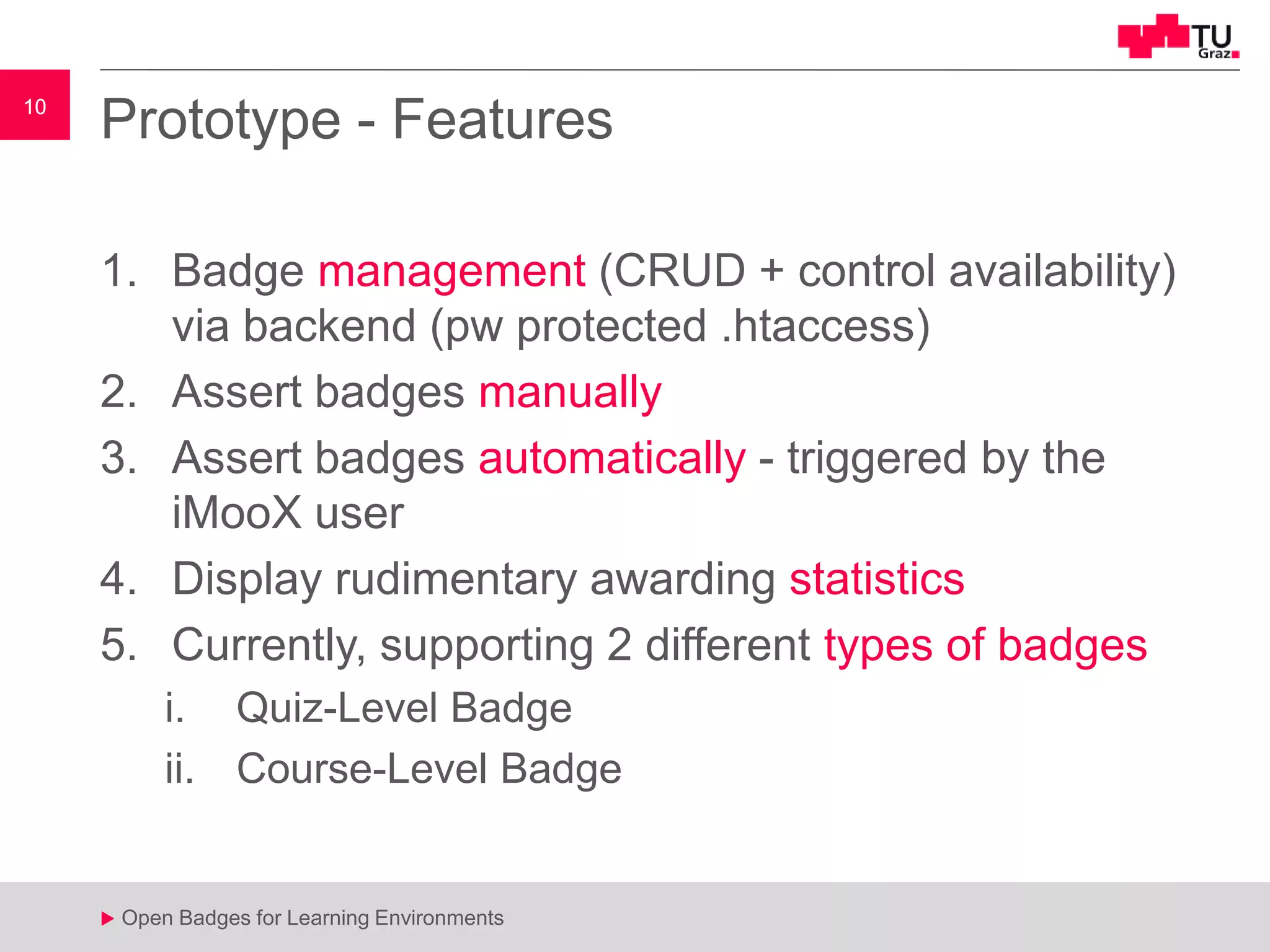 10
u Open Badges for Learning Environments
10
u
Prototype - Features
1. Badge management (CRUD + control availability)
via backend (pw protected .htaccess)
2. Assert badges manually
3. Assert badges automatically - triggered by the
iMooX user
4. Display rudimentary awarding statistics
5. Currently, supporting 2 different types of badges
i. Quiz-Level Badge
ii. Course-Level Badge
 