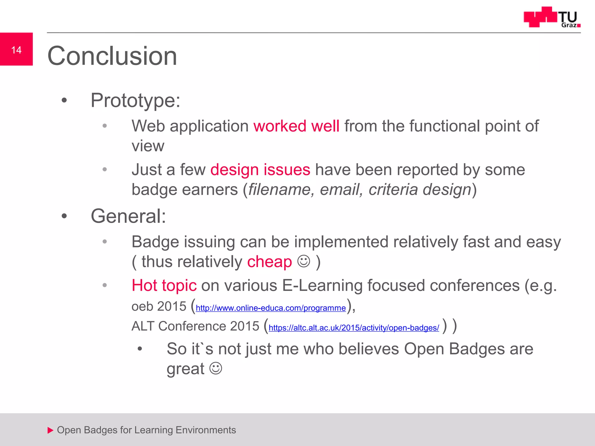14
u Open Badges for Learning Environments
14
u
Conclusion
• Prototype:
• Web application worked well from the functional point of
view
• Just a few design issues have been reported by some
badge earners (filename, email, criteria design)
• General:
• Badge issuing can be implemented relatively fast and easy
( thus relatively cheap  )
• Hot topic on various E-Learning focused conferences (e.g.
oeb 2015 (http://www.online-educa.com/programme),
ALT Conference 2015 (https://altc.alt.ac.uk/2015/activity/open-badges/ ) )
• So it`s not just me who believes Open Badges are
great 
 