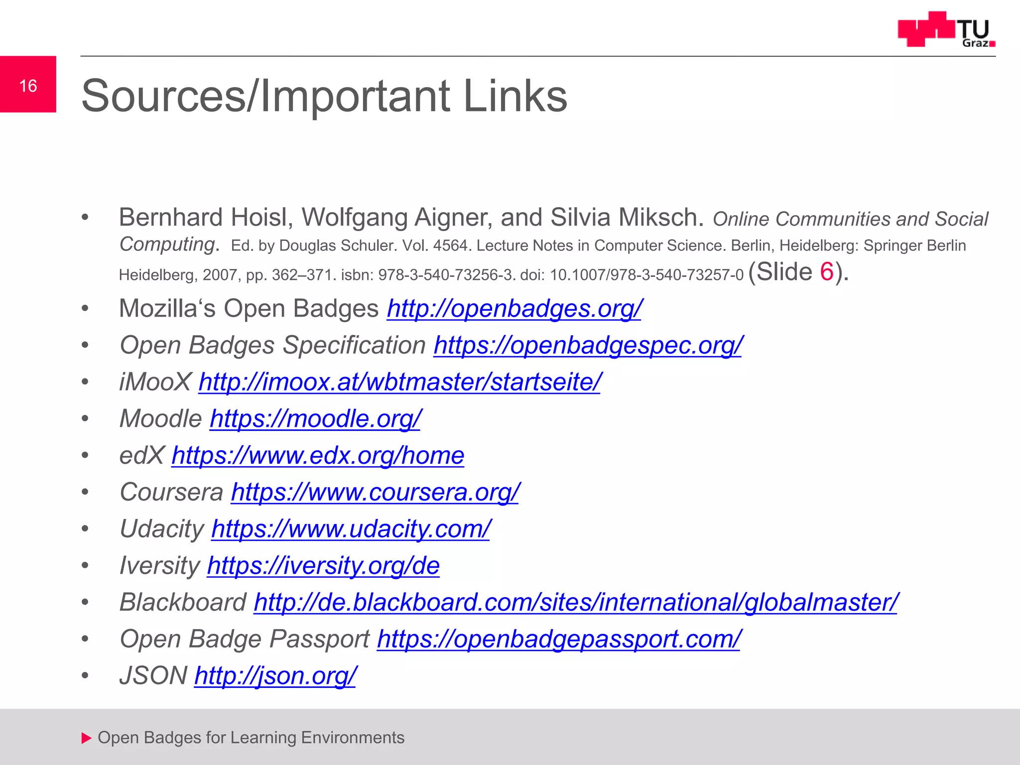 16
u Open Badges for Learning Environments
16
u
Sources/Important Links
• Bernhard Hoisl, Wolfgang Aigner, and Silvia Miksch. Online Communities and Social
Computing. Ed. by Douglas Schuler. Vol. 4564. Lecture Notes in Computer Science. Berlin, Heidelberg: Springer Berlin
Heidelberg, 2007, pp. 362–371. isbn: 978-3-540-73256-3. doi: 10.1007/978-3-540-73257-0 (Slide 6).
• Mozilla‘s Open Badges http://openbadges.org/
• Open Badges Specification https://openbadgespec.org/
• iMooX http://imoox.at/wbtmaster/startseite/
• Moodle https://moodle.org/
• edX https://www.edx.org/home
• Coursera https://www.coursera.org/
• Udacity https://www.udacity.com/
• Iversity https://iversity.org/de
• Blackboard http://de.blackboard.com/sites/international/globalmaster/
• Open Badge Passport https://openbadgepassport.com/
• JSON http://json.org/
 