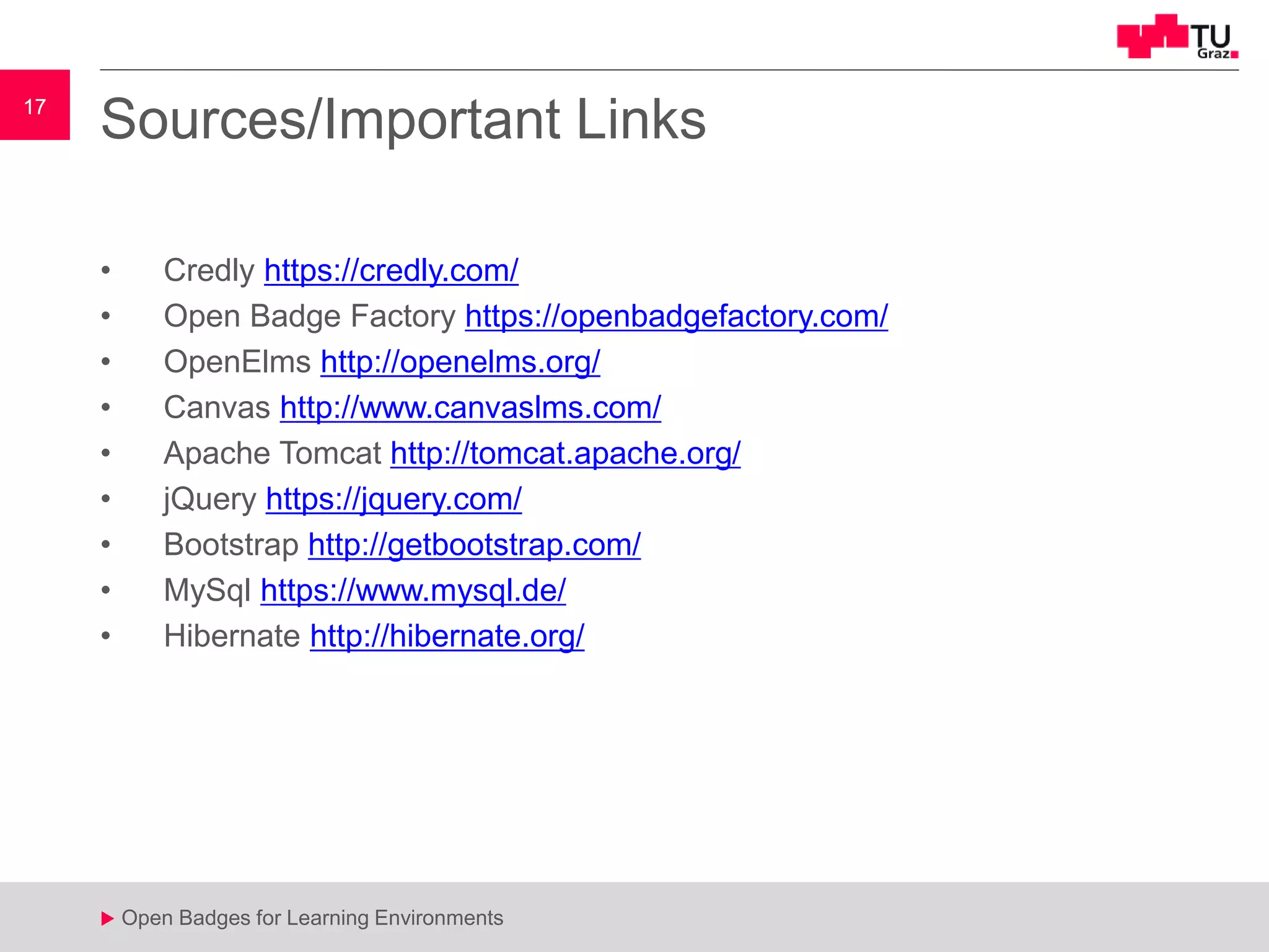 17
u Open Badges for Learning Environments
17
u
Sources/Important Links
• Credly https://credly.com/
• Open Badge Factory https://openbadgefactory.com/
• OpenElms http://openelms.org/
• Canvas http://www.canvaslms.com/
• Apache Tomcat http://tomcat.apache.org/
• jQuery https://jquery.com/
• Bootstrap http://getbootstrap.com/
• MySql https://www.mysql.de/
• Hibernate http://hibernate.org/
 