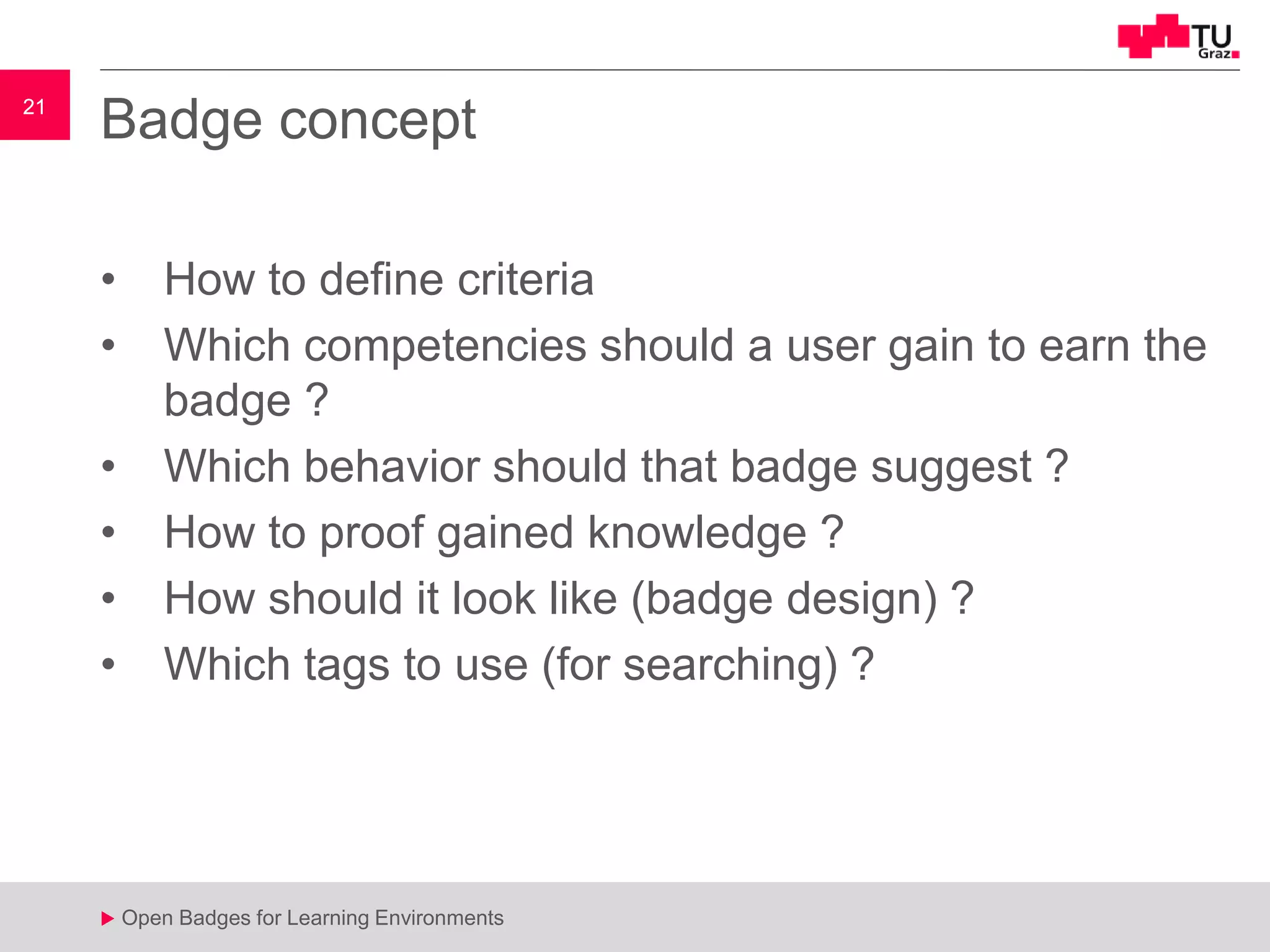 21
u Open Badges for Learning Environments
21
u
Badge concept
• How to define criteria
• Which competencies should a user gain to earn the
badge ?
• Which behavior should that badge suggest ?
• How to proof gained knowledge ?
• How should it look like (badge design) ?
• Which tags to use (for searching) ?
 