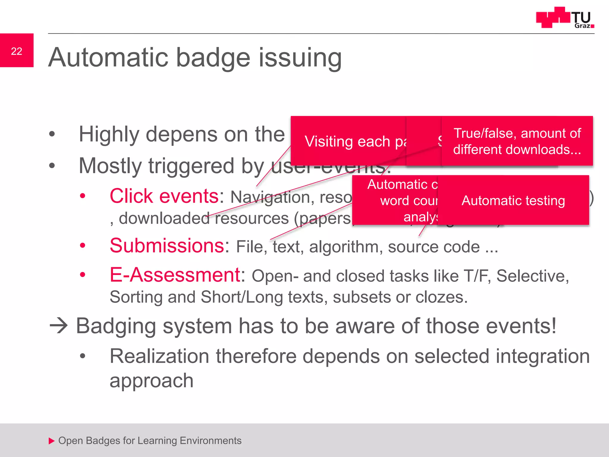 22
u Open Badges for Learning Environments
22
u
Automatic badge issuing
• Highly depens on the context
• Mostly triggered by user-events:
• Click events: Navigation, resource watching (video, e-paper...)
, downloaded resources (papers, videos, images ... )
• Submissions: File, text, algorithm, source code ...
• E-Assessment: Open- and closed tasks like T/F, Selective,
Sorting and Short/Long texts, subsets or clozes.
 Badging system has to be aware of those events!
• Realization therefore depends on selected integration
approach
Visiting each page Starting, time
True/false, amount of
different downloads...
Automatic checking,
word count, text
analysis
Automatic testing
 