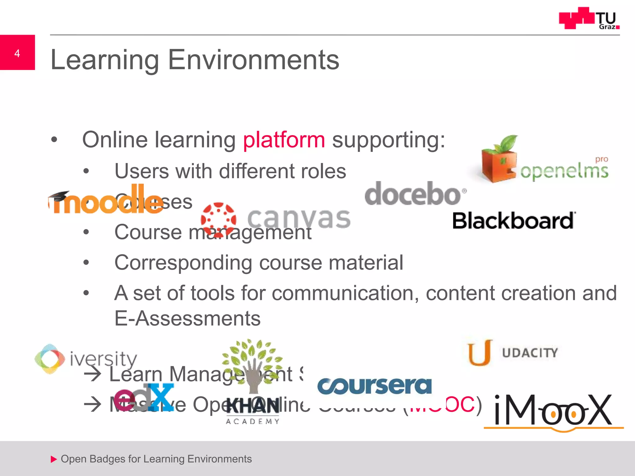 4
u Open Badges for Learning Environments
4
u
Learning Environments
• Online learning platform supporting:
• Users with different roles
• Courses
• Course management
• Corresponding course material
• A set of tools for communication, content creation and
E-Assessments
 Learn Management Systems (LMS)
 Massive Open Online Courses (MOOC)
 