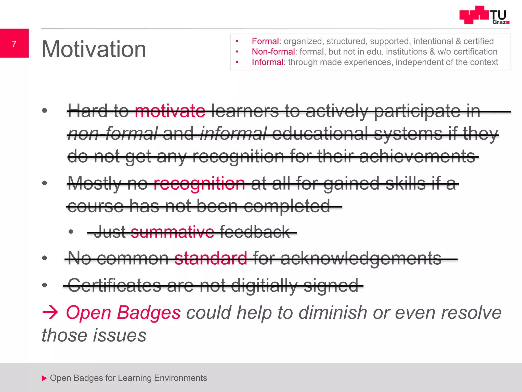 7
u Open Badges for Learning Environments
7
u
Motivation
• Hard to motivate learners to actively participate in
non-formal and informal educational systems if they
do not get any recognition for their achievements
• Mostly no recognition at all for gained skills if a
course has not been completed
• Just summative feedback
• No common standard for acknowledgements
• Certificates are not digitially signed
 Open Badges could help to diminish or even resolve
those issues
• Formal: organized, structured, supported, intentional & certified
• Non-formal: formal, but not in edu. institutions & w/o certification
• Informal: through made experiences, independent of the context
 