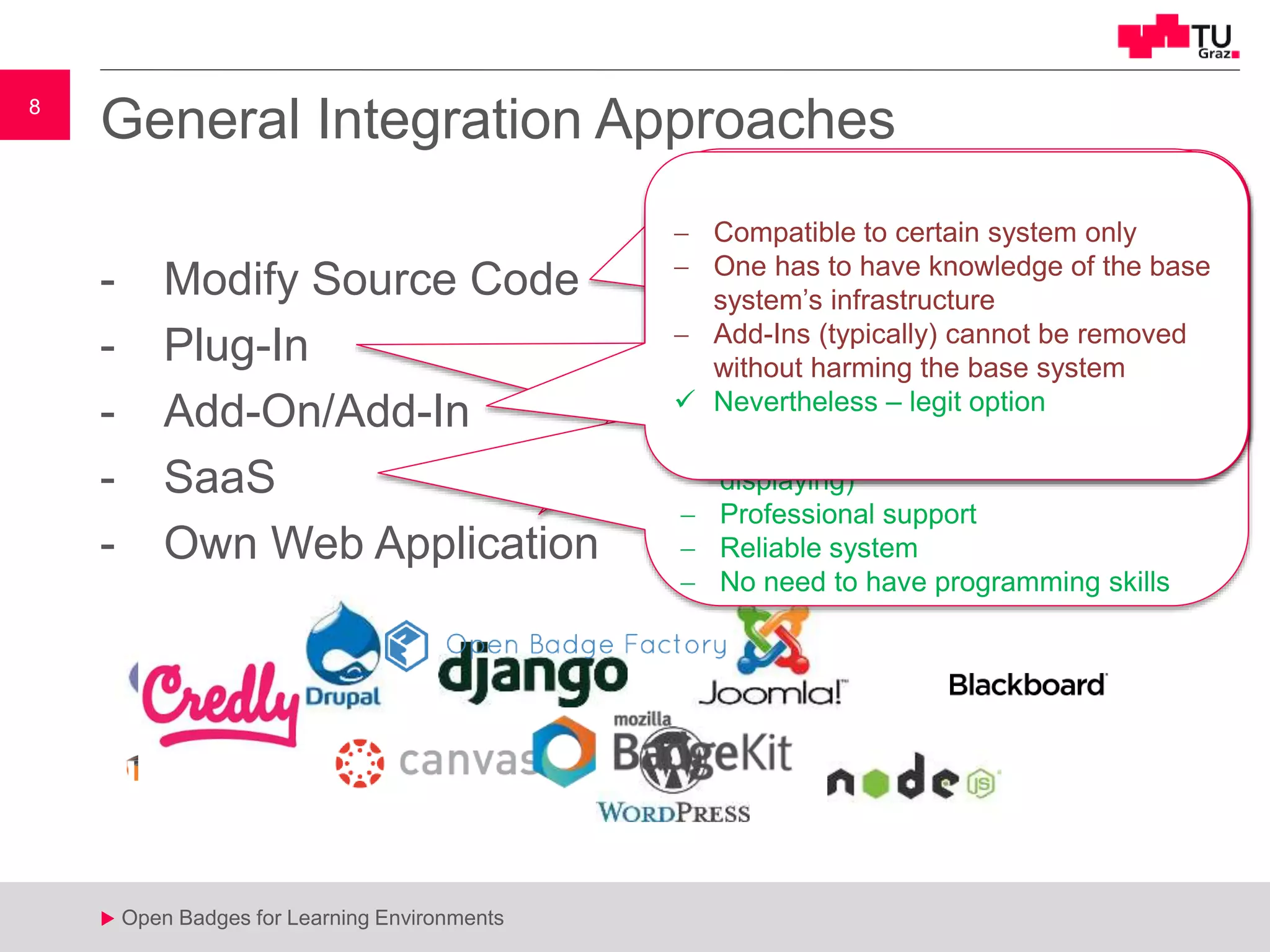 8
u Open Badges for Learning Environments
8
u
- Modify Source Code
- Plug-In
- Add-On/Add-In
- SaaS
- Own Web Application
General Integration Approaches
 Source code has to be known
 High risk on introducing errors in the
base system
 Base system updates could harm the
badging system
 No community that maintains code
 Fast
 Highly customizable
 Time (=Money)
 Programmer
 Support
 API needed
 High customization
 Fast bug fixing & integration of new
features
 Full control over student & badge data
 Typically not free of charge
 Data has to be transmitted to an
foreign server
 Limited customization
 What happens if subscription gets
cancelled sometimes? How to
backup/transfer data ?
 Most simplest way to use OpenBadges
 Complete solutions (issuing, managing,
displaying)
 Professional support
 Reliable system
 No need to have programming skills
 Base system has to provide API.
 Limited customization
 Dynamically loaded
 Does not influence core system
 Huge community
 Mostly compatible to multiple base
systems
 Compatible to certain system only
 One has to have knowledge of the base
system’s infrastructure
 Add-Ins (typically) cannot be removed
without harming the base system
 Nevertheless – legit option
 