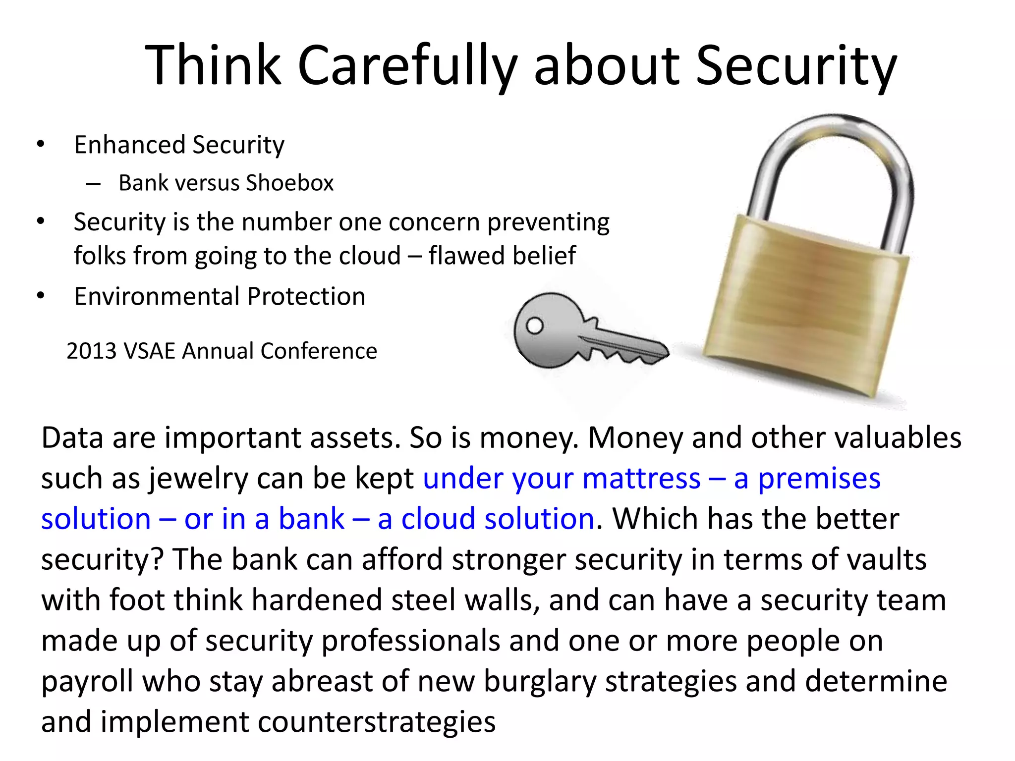 Think Carefully about Security
• Enhanced Security
– Bank versus Shoebox
• Security is the number one concern preventing
folks from going to the cloud – flawed belief
• Environmental Protection
2013 VSAE Annual Conference
Data are important assets. So is money. Money and other valuables
such as jewelry can be kept under your mattress – a premises
solution – or in a bank – a cloud solution. Which has the better
security? The bank can afford stronger security in terms of vaults
with foot think hardened steel walls, and can have a security team
made up of security professionals and one or more people on
payroll who stay abreast of new burglary strategies and determine
and implement counterstrategies
 