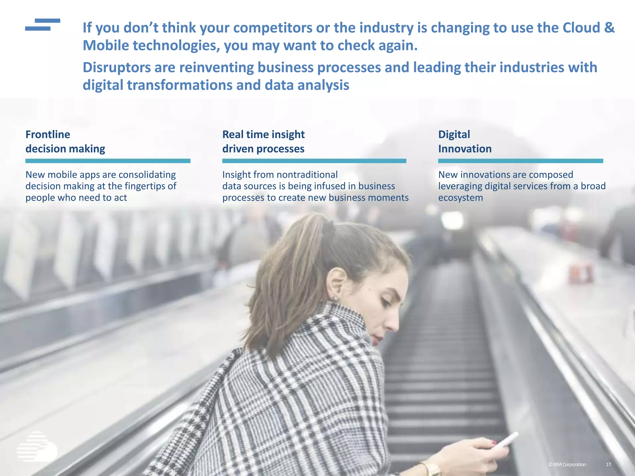 ©IBMCorporation 17
Frontline
decision making
New mobile apps are consolidating
decision making at the fingertips of
people who need to act
If you don’t think your competitors or the industry is changing to use the Cloud &
Mobile technologies, you may want to check again.
Disruptors are reinventing business processes and leading their industries with
digital transformations and data analysis
Real time insight
driven processes
Insight from nontraditional
data sources is being infused in business
processes to create new business moments
Digital
Innovation
New innovations are composed
leveraging digital services from a broad
ecosystem
 