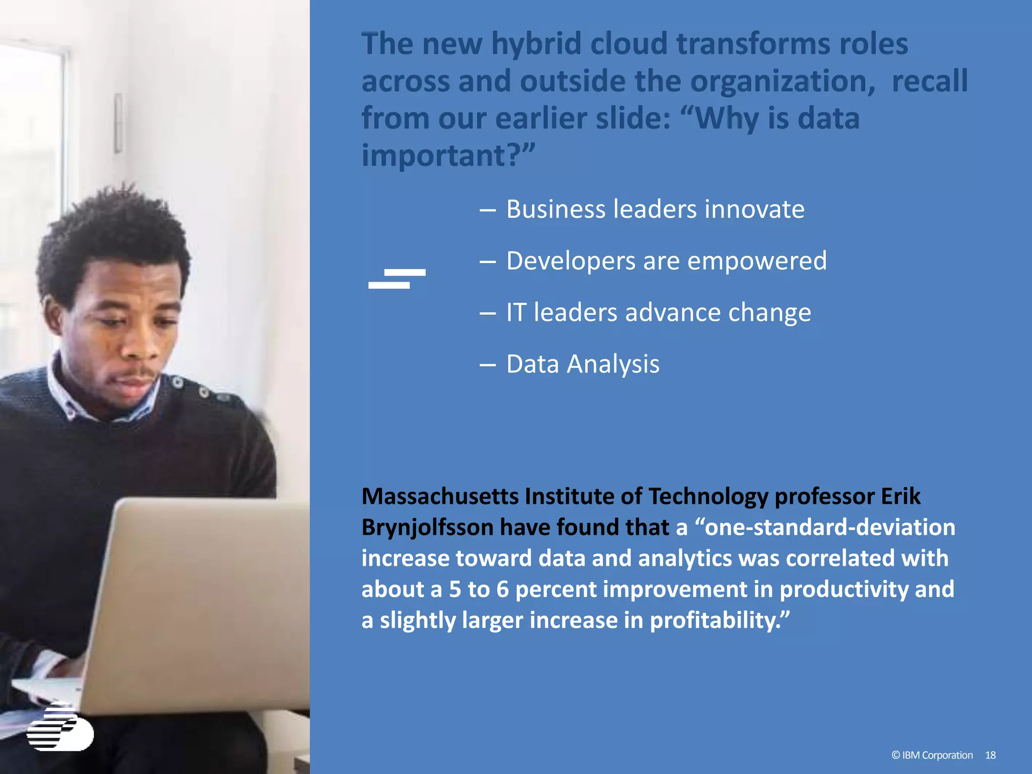 ©IBM Corporation 18
The new hybrid cloud transforms roles
across and outside the organization, recall
from our earlier slide: “Why is data
important?”
– Business leaders innovate
– Developers are empowered
– IT leaders advance change
– Data Analysis
Massachusetts Institute of Technology professor Erik
Brynjolfsson have found that a “one-standard-deviation
increase toward data and analytics was correlated with
about a 5 to 6 percent improvement in productivity and
a slightly larger increase in profitability.”
 