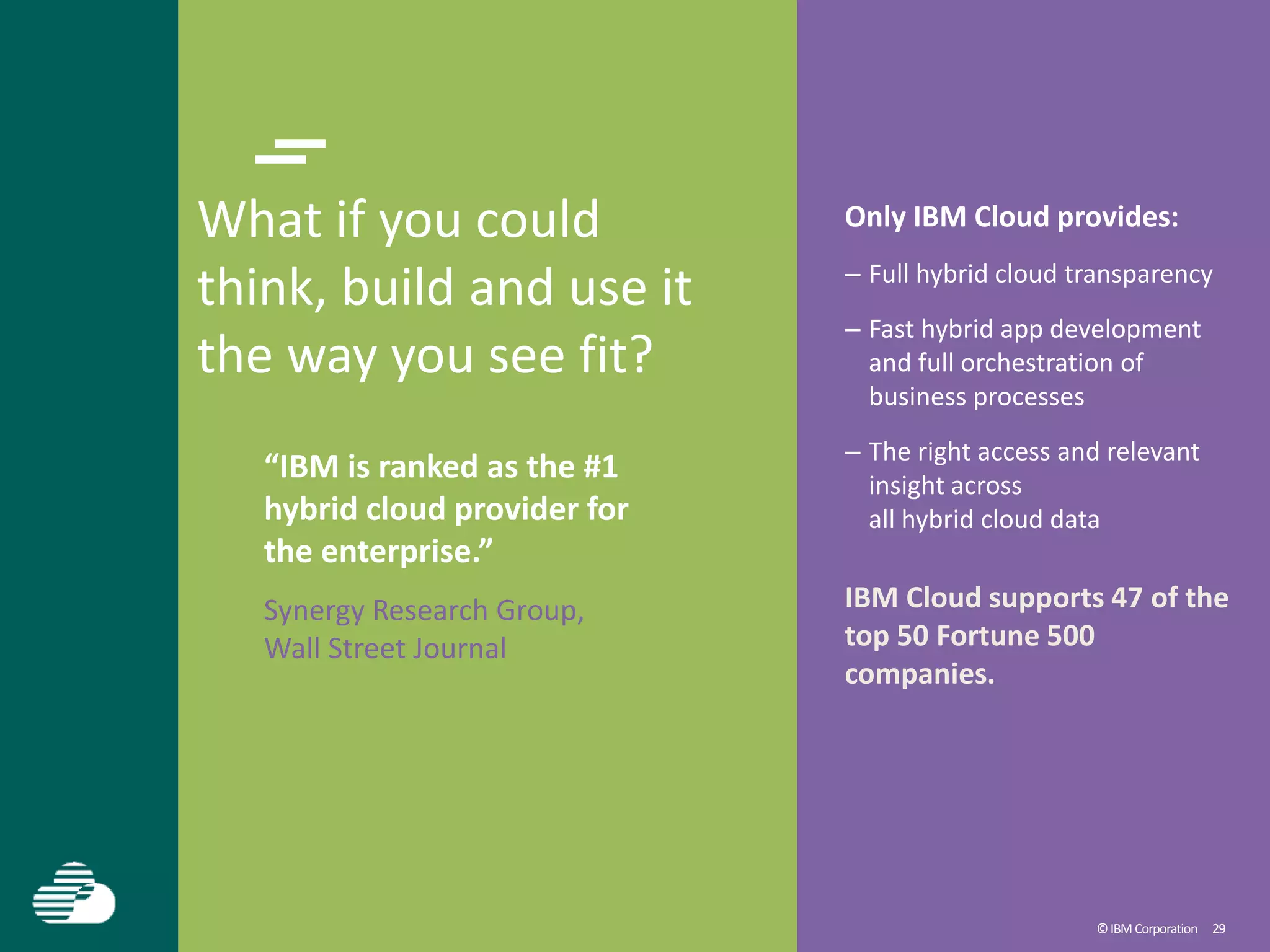 ©IBM Corporation 29
What if you could
think, build and use it
the way you see fit?
“IBM is ranked as the #1
hybrid cloud provider for
the enterprise.”
Synergy Research Group,
Wall Street Journal
Only IBM Cloud provides:
– Full hybrid cloud transparency
– Fast hybrid app development
and full orchestration of
business processes
– The right access and relevant
insight across
all hybrid cloud data
IBM Cloud supports 47 of the
top 50 Fortune 500
companies.
 
