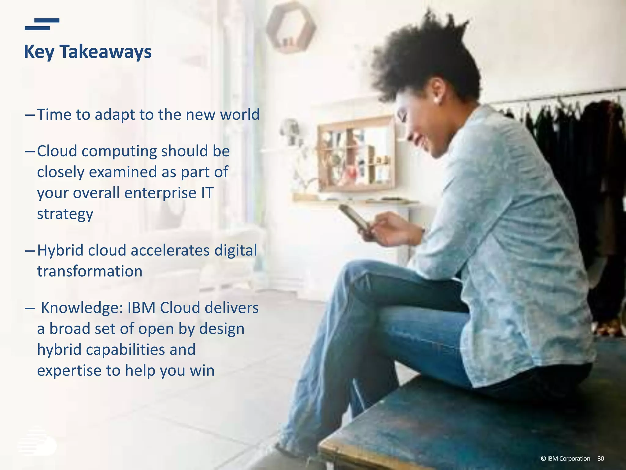 ©IBM Corporation 30
Key Takeaways
–Time to adapt to the new world
–Cloud computing should be
closely examined as part of
your overall enterprise IT
strategy
–Hybrid cloud accelerates digital
transformation
– Knowledge: IBM Cloud delivers
a broad set of open by design
hybrid capabilities and
expertise to help you win
 