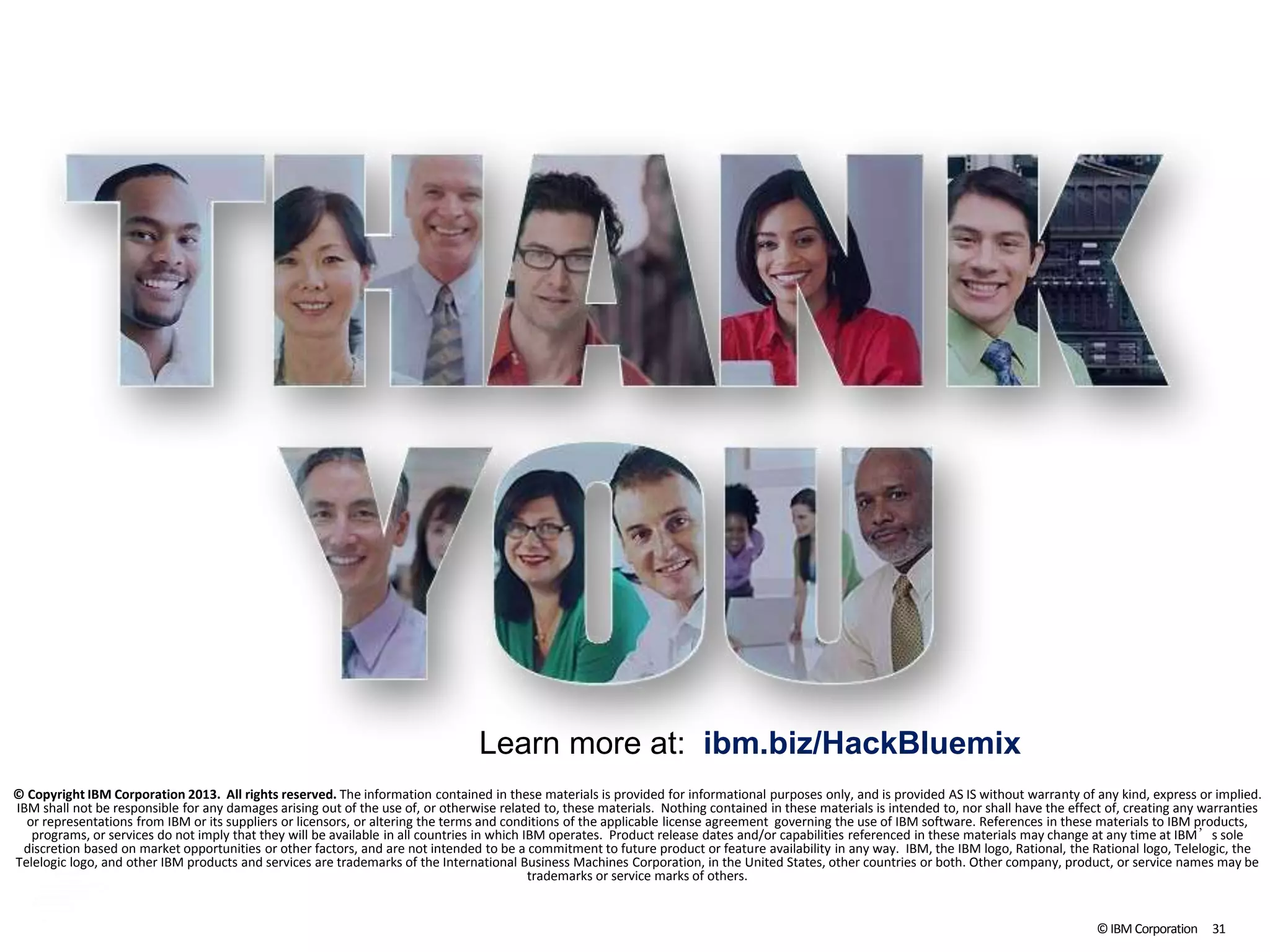 ©IBM Corporation 31
© Copyright IBM Corporation 2013. All rights reserved. The information contained in these materials is provided for informational purposes only, and is provided AS IS without warranty of any kind, express or implied.
IBM shall not be responsible for any damages arising out of the use of, or otherwise related to, these materials. Nothing contained in these materials is intended to, nor shall have the effect of, creating any warranties
or representations from IBM or its suppliers or licensors, or altering the terms and conditions of the applicable license agreement governing the use of IBM software. References in these materials to IBM products,
programs, or services do not imply that they will be available in all countries in which IBM operates. Product release dates and/or capabilities referenced in these materials may change at any time at IBM’s sole
discretion based on market opportunities or other factors, and are not intended to be a commitment to future product or feature availability in any way. IBM, the IBM logo, Rational, the Rational logo, Telelogic, the
Telelogic logo, and other IBM products and services are trademarks of the International Business Machines Corporation, in the United States, other countries or both. Other company, product, or service names may be
trademarks or service marks of others.
Learn more at: ibm.biz/HackBluemix
 