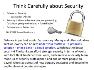 Think Carefully about Security
• Enhanced Security
– Bank versus Shoebox
• Security is the number one concern preventing
folks from going to the cloud – flawed belief
• Environmental Protection
2013 VSAE Annual Conference
Data are important assets. So is money. Money and other valuables
such as jewelry can be kept under your mattress – a premises
solution – or in a bank – a cloud solution. Which has the better
security? The bank can afford stronger security in terms of vaults
with foot think hardened steel walls, and can have a security team
made up of security professionals and one or more people on
payroll who stay abreast of new burglary strategies and determine
and implement counterstrategies
 