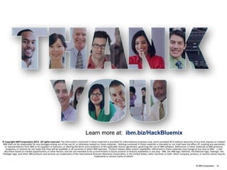 ©IBM Corporation 31
© Copyright IBM Corporation 2013. All rights reserved. The information contained in these materials is provided for informational purposes only, and is provided AS IS without warranty of any kind, express or implied.
IBM shall not be responsible for any damages arising out of the use of, or otherwise related to, these materials. Nothing contained in these materials is intended to, nor shall have the effect of, creating any warranties
or representations from IBM or its suppliers or licensors, or altering the terms and conditions of the applicable license agreement governing the use of IBM software. References in these materials to IBM products,
programs, or services do not imply that they will be available in all countries in which IBM operates. Product release dates and/or capabilities referenced in these materials may change at any time at IBM’s sole
discretion based on market opportunities or other factors, and are not intended to be a commitment to future product or feature availability in any way. IBM, the IBM logo, Rational, the Rational logo, Telelogic, the
Telelogic logo, and other IBM products and services are trademarks of the International Business Machines Corporation, in the United States, other countries or both. Other company, product, or service names may be
trademarks or service marks of others.
Learn more at: ibm.biz/HackBluemix
 