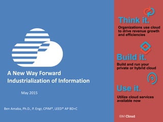A New Way Forward
Industrialization of Information
May 2015
Ben Amaba, Ph.D., P. Engr, CPIM®, LEED® AP BD+C
Think it.
Organizations use cloud
to drive revenue growth
and efficiencies
Build it.
Build and run your
private or hybrid cloud
Use it.
Utilize cloud services
available now
 
