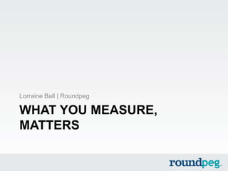 WHAT YOU MEASURE,
MATTERS
Lorraine Ball | Roundpeg
 