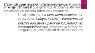 El plan de clase recobra notable importancia al convertirse
en el eje transversal que garantiza al docente aterrizar las
actividades de manera sistémica y sistemática.
En tal razón, es una tarea permanente de los
educadores indagar, innovar y transformar su
práctica educativa a partir de los paradigmas
contemporáneos que favorecen la formación
integral de la personalidad de los estudiantes
 