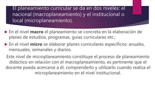 El planeamiento curricular se da en dos niveles: el
nacional (macroplaneamiento) y el institucional o
local (microplaneamiento).
 En el nivel macro el planeamiento se concreta en la elaboración de
planes de estudios, programas, guías curriculares etc.;
 En el nivel micro se elaborar planes curriculares específicos: anuales,
mensuales, semanales y diarios.
Este nivel de microplaneamiento constituye el proceso de planeamiento
didáctico en relación con el macroplaneamiento, es pertinente que el
docente pueda acercarse a él, comprenderlo y utilizarlo cuando realiza el
microplaneamiento en el nivel institucional.
 