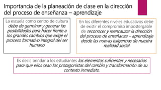Importancia de la planeación de clase en la dirección
del proceso de enseñanza – aprendizaje
La escuela como centro de cultura
debe de germinar y generar las
posibilidades para hacer frente a
los grandes cambios que exige el
proceso formativo integral del ser
humano
En los diferentes niveles educativos debe
de existir el compromiso impostergable
de reconocer y reencauzar la dirección
del proceso de enseñanza – aprendizaje
desde las nuevas exigencias de nuestra
realidad social
Es decir, brindar a los estudiantes los elementos suficientes y necesarios
para que ellos sean los protagonistas del cambio y transformación de su
contexto inmediato.
 