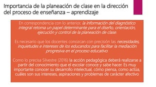 Importancia de la planeación de clase en la dirección
del proceso de enseñanza – aprendizaje
En correspondencia con lo anterior, la información del diagnóstico
integral retoma un papel determinante para el diseño, orientación,
ejecución y control de la planeación de clase.
Es necesario que los docentes conozcan con precisión las necesidades,
inquietudes e intereses de los educandos para facilitar la mediación
progresiva en el proceso educativo.
Como lo precisa Silvestre (2016) la acción pedagógica deberá realizarse a
partir del conocimiento que el escolar conoce y sabe hacer. Es muy
importante conocer su desarrollo intelectual, cómo piensa, como actúa,
cuáles son sus intereses, aspiraciones y problemas de carácter afectivo
 
