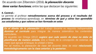 De acuerdo con Zilberstein (2016) la planeación docente
tiene varias funciones, entre las que destacan las siguientes:
4. Control.-
Le permite al profesor retroalimentarse acerca del proceso y el resultado del
proceso de enseñanza-aprendizaje, en términos de qué y cómo han aprendido
sus estudiantes y que valores se han formado en estos
En el diseño de la planeación del trabajo docente es requisito indispensable
dominar el currículo para integrar de manera sistemática los contenidos
curriculares.
De acuerdo con Ortega (2012) sugiere que cada sesión de clase no debe de
planificarse de manera aislada, sino a través de la concepción de sistemas de
clases que agrupe el bloque, la unidad o tema.
Por tal motivo, la planeación de clase del docente debe de estar relacionado
metodológicamente con la clase anterior y la posterior.
 