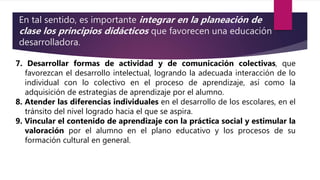 En tal sentido, es importante integrar en la planeación de
clase los principios didácticos que favorecen una educación
desarrolladora.
7. Desarrollar formas de actividad y de comunicación colectivas, que
favorezcan el desarrollo intelectual, logrando la adecuada interacción de lo
individual con lo colectivo en el proceso de aprendizaje, así como la
adquisición de estrategias de aprendizaje por el alumno.
8. Atender las diferencias individuales en el desarrollo de los escolares, en el
tránsito del nivel logrado hacia el que se aspira.
9. Vincular el contenido de aprendizaje con la práctica social y estimular la
valoración por el alumno en el plano educativo y los procesos de su
formación cultural en general.
 