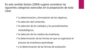 En este sentido Santos (2004) sugiere considerar las
siguientes categorías esenciales en la preparación de toda
clase:
 La determinación y formulación de los objetivos,
 la selección del contenido,
 la selección de los métodos y los procedimientos
metodológicos,
 la selección de los medios de enseñanza,
 la determinación de las formas en que se organizará el
proceso de enseñanza aprendizaje
 y la determinación de las formas de evaluación
 