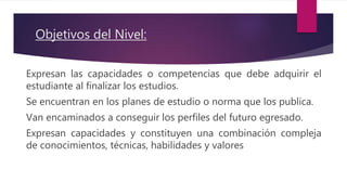 Objetivos del Nivel:
Expresan las capacidades o competencias que debe adquirir el
estudiante al finalizar los estudios.
Se encuentran en los planes de estudio o norma que los publica.
Van encaminados a conseguir los perfiles del futuro egresado.
Expresan capacidades y constituyen una combinación compleja
de conocimientos, técnicas, habilidades y valores
 