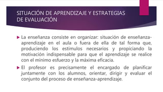 SITUACIÓN DE APRENDIZAJE Y ESTRATEGIAS
DE EVALUACIÓN
 La enseñanza consiste en organizar: situación de enseñanza-
aprendizaje en el aula o fuera de ella de tal forma que,
produciendo los estímulos necesarios y propiciando la
motivación indispensable para que el aprendizaje se realice
con el mínimo esfuerzo y la máxima eficacia.
 El profesor es precisamente el encargado de planificar
juntamente con los alumnos, orientar, dirigir y evaluar el
conjunto del proceso de enseñanza-aprendizaje.
 