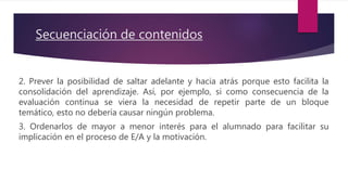 Secuenciación de contenidos
2. Prever la posibilidad de saltar adelante y hacia atrás porque esto facilita la
consolidación del aprendizaje. Así, por ejemplo, si como consecuencia de la
evaluación continua se viera la necesidad de repetir parte de un bloque
temático, esto no debería causar ningún problema.
3. Ordenarlos de mayor a menor interés para el alumnado para facilitar su
implicación en el proceso de E/A y la motivación.
 
