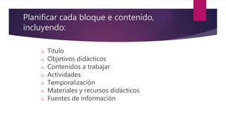 Planificar cada bloque e contenido,
incluyendo:
o Título
o Objetivos didácticos
o Contenidos a trabajar
o Actividades
o Temporalización
o Materiales y recursos didácticos
o Fuentes de información
 