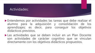 Actividades:
 Entendemos por actividades las tareas que debe realizar el
alumno para la adquisición y consolidación de los
aprendizajes; es decir, para conseguir los objetivos
didácticos previstos.
 Las actividades que se deben incluir en un Plan Docente
son actividades de carácter cognitivo que se vinculan
directamente con los objetivos didácticos propuestos.
 