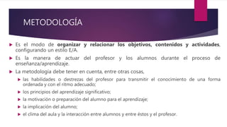 METODOLOGÍA
 Es el modo de organizar y relacionar los objetivos, contenidos y actividades,
configurando un estilo E/A.
 Es la manera de actuar del profesor y los alumnos durante el proceso de
enseñanza/aprendizaje.
 La metodología debe tener en cuenta, entre otras cosas,
 las habilidades o destrezas del profesor para transmitir el conocimiento de una forma
ordenada y con el ritmo adecuado;
 los principios del aprendizaje significativo;
 la motivación o preparación del alumno para el aprendizaje;
 la implicación del alumno;
 el clima del aula y la interacción entre alumnos y entre éstos y el profesor.
 