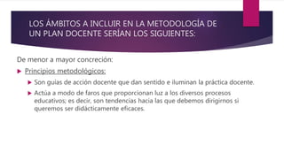 LOS ÁMBITOS A INCLUIR EN LA METODOLOGÍA DE
UN PLAN DOCENTE SERÍAN LOS SIGUIENTES:
De menor a mayor concreción:
 Principios metodológicos:
 Son guías de acción docente que dan sentido e iluminan la práctica docente.
 Actúa a modo de faros que proporcionan luz a los diversos procesos
educativos; es decir, son tendencias hacia las que debemos dirigirnos si
queremos ser didácticamente eficaces.
 