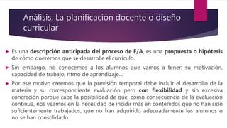 Análisis: La planificación docente o diseño
curricular
 Es una descripción anticipada del proceso de E/A, es una propuesta o hipótesis
de cómo queremos que se desarrolle el currículo.
 Sin embargo, no conocemos a los alumnos que vamos a tener: su motivación,
capacidad de trabajo, ritmo de aprendizaje…
 Por ese motivo creemos que la previsión temporal debe incluir el desarrollo de la
materia y su correspondiente evaluación pero con flexibilidad y sin excesiva
concreción porque cabe la posibilidad de que, como consecuencia de la evaluación
continua, nos veamos en la necesidad de incidir más en contenidos que no han sido
suficientemente trabajados, que no han adquirido adecuadamente los alumnos o
no se han consolidado.
 