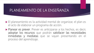 PLANEAMIENTO DE LA ENSEÑANZA
 El planeamiento es la actividad mental de organizar, el plan es
el acto de elaborar un programa de acción.
 Planear es prever. Prever es anticiparse a los hechos, es decir,
adoptar los recursos que podrán satisfacer las necesidades
inmediatas y mediatas que se vayan presentando en el
proceso del aprendizaje.
 