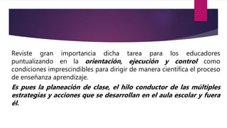 Reviste gran importancia dicha tarea para los educadores
puntualizando en la orientación, ejecución y control como
condiciones imprescindibles para dirigir de manera científica el proceso
de enseñanza aprendizaje.
Es pues la planeación de clase, el hilo conductor de las múltiples
estrategias y acciones que se desarrollan en el aula escolar y fuera
él.
 