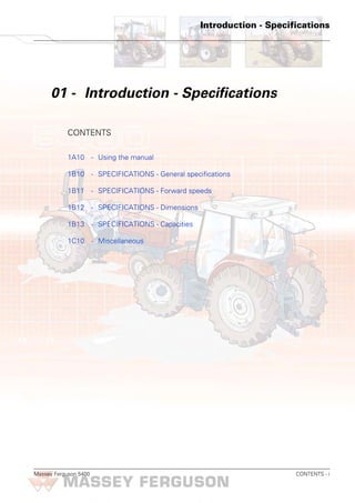 Massey Ferguson 5400 CONTENTS - i
Introduction - Specifications
01 - Introduction - Specifications
CONTENTS
1A10 - Using the manual
1B10 - SPECIFICATIONS - General specifications
1B11 - SPECIFICATIONS - Forward speeds
1B12 - SPECIFICATIONS - Dimensions
1B13 - SPECIFICATIONS - Capacities
1C10 - Miscellaneous
 