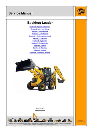 Copyright © 2004 JCB SERVICE. All rights reserved. No part of this publication may be reproduced, stored in a retrieval system, or transmitted in any form or by any other means,
electronic, mechanical, photocopying or otherwise, without prior permission from JCB SERVICE.
World Class
Customer Support
9813/0250-01
Publication No.
Issued by JCB Technical Publications, JCB Aftermarket Training, Woodseat, Rocester, Staffordshire, ST14 5BW, England. Tel +44 1889 591300 Fax +44 1889 591400
Service Manual
Backhoe Loader
Section 1 - General Information
Section 2 - Care and Safety
Section 3 - Maintenance
Section A - Attachments
Section B - Body and Framework
Section C - Electrics
Section E - Hydraulics
Section F - Transmission
Section G - Brakes
Section H - Steering
Section K - Engine
Section M - Electronic Network
 
