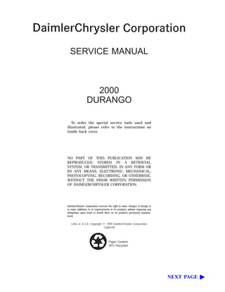 SERVICE MANUAL
2000
DURANGO
To order the special service tools used and
illustrated, please refer to the instructions on
inside back cover.
NO PART OF THIS PUBLICATION MAY BE
REPRODUCED, STORED IN A RETRIEVAL
SYSTEM, OR TRANSMITTED, IN ANY FORM OR
BY ANY MEANS, ELECTRONIC, MECHANICAL,
PHOTOCOPYING, RECORDING, OR OTHERWISE,
WITHOUT THE PRIOR WRITTEN PERMISSION
OF DAIMLERCHRYSLER CORPORATION.
DaimlerChrysler Corporation reserves the right to make changes in design or
to make additions to or improvements in its products without imposing any
obligations upon itself to install them on its products previously manufac-
tured.
Litho in U.S.A. Copyright © 1999 DaimlerChrysler Corporation
15M0799
NEXT PAGE ᮣ
 