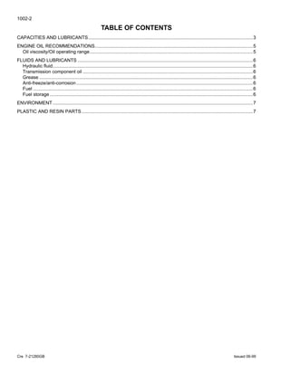 1002-2
Cre 7-21280GB Issued 06-99
TABLE OF CONTENTS
CAPACITIES AND LUBRICANTS.............................................................................................................................3
ENGINE OIL RECOMMENDATIONS........................................................................................................................5
Oil viscosity/Oil operating range............................................................................................................................5
FLUIDS AND LUBRICANTS .....................................................................................................................................6
Hydraulic fluid........................................................................................................................................................6
Transmission component oil .................................................................................................................................6
Grease ..................................................................................................................................................................6
Anti-freeze/anti-corrosion ......................................................................................................................................6
Fuel .......................................................................................................................................................................6
Fuel storage ..........................................................................................................................................................6
ENVIRONMENT........................................................................................................................................................7
PLASTIC AND RESIN PARTS..................................................................................................................................7
 