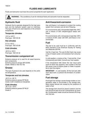 1002-6
Cre 7-21280GB Issued 06-99
FLUIDS AND LUBRICANTS
Fluids and lubricants must have the correct properties for each application.
WARNING : The conditions of use for individual ﬂuids and lubricants must be respected.
Hydraulic ﬂuid
Hydraulic ﬂuid is specially designed for the high pres-
sure and the hydraulic system used on machines.
The type of ﬂuid to be used depends on the ambient
temperature.
Temperate climates
-5°C to +40°C
Fluid type : ISO VG 46
Hot climates
5°C to +55°C
Fluid type : ISO VG 68
Cold climates
-20°C to +30°C
Fluid type : ISO VG 32
Transmission component oil
Extreme pressure oil is used for all cased transmis-
sion components.
Extreme pressure oil type API CD/SE.
Grade 10W30 or ISO VG 150
Grease
The type of grease to be used depends on the ambi-
ent temperature.
Temperate and hot climates
-20°C to + 60 °C
Extreme pressure grease EP NLGI.
Grade 2 with molybdenum disulphide.
Cold climates
-40 °C to + 20°C
Extreme pressure grease EP NLGI
Grade 0
Anti-freeze/anti-corrosion
Use anti-freeze in all seasons to protect the cooling
system from corrosion and all risk of freezing.
For environments with a temperature higher than -36°C,
use a mixture of 50% ethylene-glycol based anti-
freeze.
For environments with a temperature lower than -36°C,
a mixture of 40% water with 60% anti-freeze is rec-
ommended.
Fuel
The fuel to be used must be in conformity with the
D975 standard of the American Society for Testing
and Materials (ASTM).
Use No. 2 type fuel. The use of other fuels may cause
a loss of engine power and excessive fuel consump-
tion.
In cold weather, a mixture of No. 1 fuel and No. 2 fuel
is temporarily permitted. Consult your fuel supplier.
If the temperature falls below the fuel cloud point
(point at which wax appears), wax crystals in the fuel
will cause a loss of engine power or make it impossi-
ble to start the engine.
IMPORTANT : In cold weather, ﬁll the fuel tank after
each day’s work, to prevent the formation of conden-
sation.
Fuel storage
Prolonged fuel storage causes foreign bodies or con-
densation water to accumulate in the storage tank.
Many engine failures are caused by the presence of
water in fuel.
The storage tank should be placed outdoors and the
fuel should be kept at as low a temperature as possi-
ble. Condensation water should be drained off at reg-
ular intervals.
 