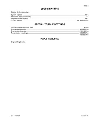 2000-3
Cre 7-21290GB Issued 10-99
SPECIFICATIONS
Cooling System capacity :
System capacity ..................................................................................................................................................9.8 L
Expansion reservoir capacity..................................................................................................................................1 L
Engine/Radiator capacity.....................................................................................................................................6.6 L
Coolant solution...............................................................................................................................See section 1002
SPECIAL TORQUE SETTINGS
Torque converter mounting bolts ...................................................................................................................... 41 Nm
Engine mounting bolts............................................................................................................................ M16 280 Nm
Engine mounting nuts............................................................................................................................... M10 48 Nm
Transmission mountings......................................................................................................................... M12 140 Nm
M20 395 Nm
TOOLS REQUIRED
Engine lifting bracket
 
