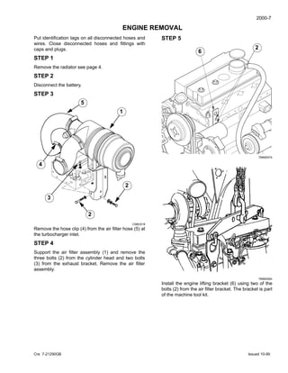 2000-7
Cre 7-21290GB Issued 10-99
ENGINE REMOVAL
Put identification tags on all disconnected hoses and
wires. Close disconnected hoses and fittings with
caps and plugs.
STEP 1
Remove the radiator see page 4.
STEP 2
Disconnect the battery.
STEP 3
CI98G518
Remove the hose clip (4) from the air filter hose (5) at
the turbocharger inlet.
STEP 4
Support the air filter assembly (1) and remove the
three bolts (2) from the cylinder head and two bolts
(3) from the exhaust bracket. Remove the air filter
assembly.
5
4
3
1
2
2
STEP 5
789M257A
789M256A
Install the engine lifting bracket (6) using two of the
bolts (2) from the air filter bracket. The bracket is part
of the machine tool kit.
6
2
2
6
 