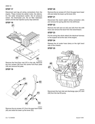 2000-10
Cre 7-21290GB Issued 10-99
STEP 17
Disconnect and tag all wiring connections from the
engine. These include the starter motor, the alterna-
tor, the water temperature switch, the oil pressure
switch, the thermostat unit, the air filter restriction
switch and the fuel injection pump stop solenoid.
STEP 18
789M265A
Remove the front floor mat (37) in the cab. Remove
the four screws (39) from the centre front floor plate
(38) and remove the plate.
STEP 19
CI98G501
Remove the six screws (41) from the gear lever tower
(40) and slide the tower up the lever (42).
39
38
3737
39 38
44
43
46
40
41
42
45
STEP 20
Remove the six screws (41) from the gear lever tower
(40) and slide the tower up the lever (42).
STEP 21
Disconnect the clutch switch wiring connection (44)
and remove the spring (46) from the shift lever.
STEP 22
Remove the bolt and nut (43) and (45) from the shift
lever and remove the lever from the transmission.
STEP 23
Put the wiring ties which attach the electrical harness
to the support rail at the rear of the engine.
STEP 24
Release the oil cooler hose clamp on the right hand
side of the chassis.
STEP 25
789M288A
Disconnect the fuel inlet and discharge pipe (47) and
(48) from the fuel lift pump.
48
47
48
47
 