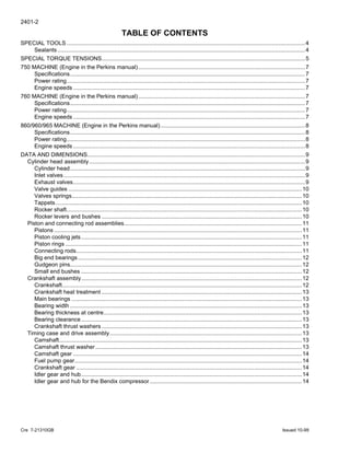 2401-2
Cre 7-21310GB Issued 10-99
TABLE OF CONTENTS
SPECIAL TOOLS ......................................................................................................................................................4
Sealants............................................................................................................................................................4
SPECIAL TORQUE TENSIONS................................................................................................................................5
750 MACHINE (Engine in the Perkins manual).........................................................................................................7
Specifications....................................................................................................................................................7
Power rating......................................................................................................................................................7
Engine speeds ..................................................................................................................................................7
760 MACHINE (Engine in the Perkins manual).........................................................................................................7
Specifications....................................................................................................................................................7
Power rating......................................................................................................................................................7
Engine speeds ..................................................................................................................................................7
860/960/965 MACHINE (Engine in the Perkins manual)...........................................................................................8
Specifications....................................................................................................................................................8
Power rating......................................................................................................................................................8
Engine speeds ..................................................................................................................................................8
DATA AND DIMENSIONS.........................................................................................................................................9
Cylinder head assembly........................................................................................................................................9
Cylinder head....................................................................................................................................................9
Inlet valves........................................................................................................................................................9
Exhaust valves..................................................................................................................................................9
Valve guides ...................................................................................................................................................10
Valves springs.................................................................................................................................................10
Tappets...........................................................................................................................................................10
Rocker shaft....................................................................................................................................................10
Rocker levers and bushes ..............................................................................................................................10
Piston and connecting rod assemblies................................................................................................................11
Pistons ............................................................................................................................................................11
Piston cooling jets...........................................................................................................................................11
Piston rings .....................................................................................................................................................11
Connecting rods..............................................................................................................................................11
Big end bearings.............................................................................................................................................12
Gudgeon pins..................................................................................................................................................12
Small end bushes ...........................................................................................................................................12
Crankshaft assembly...........................................................................................................................................12
Crankshaft.......................................................................................................................................................12
Crankshaft heat treatment ..............................................................................................................................13
Main bearings .................................................................................................................................................13
Bearing width ..................................................................................................................................................13
Bearing thickness at centre.............................................................................................................................13
Bearing clearance...........................................................................................................................................13
Crankshaft thrust washers ..............................................................................................................................13
Timing case and drive assembly.........................................................................................................................13
Camshaft.........................................................................................................................................................13
Camshaft thrust washer..................................................................................................................................13
Camshaft gear ................................................................................................................................................14
Fuel pump gear...............................................................................................................................................14
Crankshaft gear ..............................................................................................................................................14
Idler gear and hub...........................................................................................................................................14
Idler gear and hub for the Bendix compressor................................................................................................14
 
