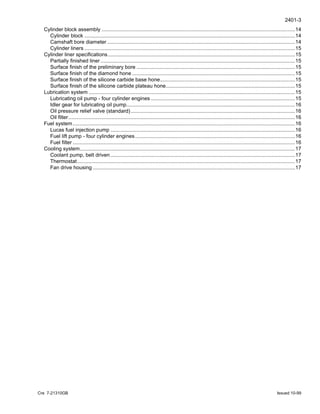 2401-3
Cre 7-21310GB Issued 10-99
Cylinder block assembly .....................................................................................................................................14
Cylinder block .................................................................................................................................................14
Camshaft bore diameter .................................................................................................................................14
Cylinder liners .................................................................................................................................................15
Cylinder liner specifications.................................................................................................................................15
Partially finished liner......................................................................................................................................15
Surface finish of the preliminary bore .............................................................................................................15
Surface finish of the diamond hone ................................................................................................................15
Surface finish of the silicone carbide base hone.............................................................................................15
Surface finish of the silicone carbide plateau hone.........................................................................................15
Lubrication system ..............................................................................................................................................15
Lubricating oil pump - four cylinder engines ...................................................................................................15
Idler gear for lubricating oil pump....................................................................................................................16
Oil pressure relief valve (standard).................................................................................................................16
Oil filter............................................................................................................................................................16
Fuel system.........................................................................................................................................................16
Lucas fuel injection pump ...............................................................................................................................16
Fuel lift pump - four cylinder engines..............................................................................................................16
Fuel filter .........................................................................................................................................................16
Cooling system....................................................................................................................................................17
Coolant pump, belt driven...............................................................................................................................17
Thermostat......................................................................................................................................................17
Fan drive housing ...........................................................................................................................................17
 